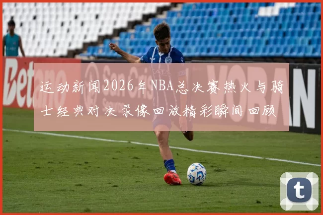 运动新闻2026年NBA总决赛热火与骑士经典对决录像回放精彩瞬间回顾