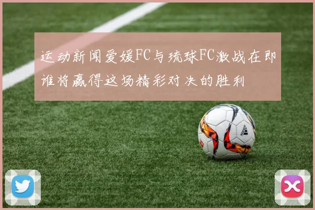 运动新闻爱媛FC与琉球FC激战在即谁将赢得这场精彩对决的胜利
