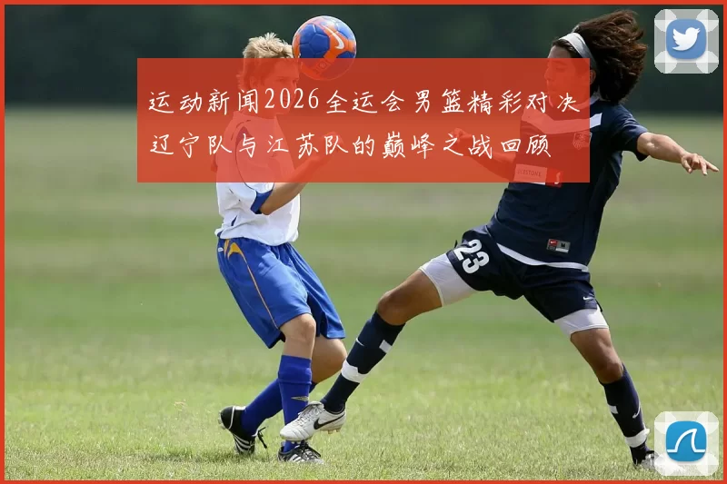 运动新闻2026全运会男篮精彩对决辽宁队与江苏队的巅峰之战回顾