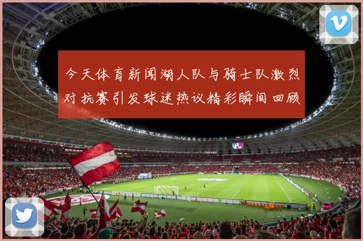今天体育新闻湖人队与骑士队激烈对抗赛引发球迷热议精彩瞬间回顾
